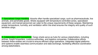 7. Specialized Cargo Handling: Airports often handle specialized cargo, such as pharmaceuticals, live
animals, and perishable goods. Sheds equipped with temperature-controlled zones, specialized
equipment, and trained personnel can cater to the unique requirements of these cargoes. Maintaining
proper temperature, humidity, and ventilation within the shed ensures the integrity and quality of such
sensitive cargo.
8. Collaboration and Connectivity: Cargo sheds serve as hubs for various stakeholders, including
airlines, freight forwarders, customs authorities, and logistics companies. Collaborative efforts
between these entities are crucial to ensure efficient cargo operations. Integrated digital platforms
and systems enable seamless communication and data exchange, facilitating effective coordination
among stakeholders.
 