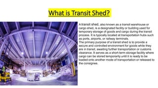 What is Transit Shed?
A transit shed, also known as a transit warehouse or
cargo shed, is a designated facility or building used for
temporary storage of goods and cargo during the transit
process. It is typically located at transportation hubs such
as ports, airports, or railway terminals.
The primary purpose of a transit shed is to provide a
secure and controlled environment for goods while they
are in transit, awaiting further transportation or customs
clearance. It serves as a short-term storage facility where
cargo can be stored temporarily until it is ready to be
loaded onto another mode of transportation or released to
the consignee.
 