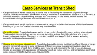 Cargo Services at Transit Shed
• Cargo services at transit sheds play a crucial role in facilitating the movement of goods through
airports. These transit sheds, also known as cargo terminals or warehouses, serve as a hub for various
activities related to cargo handling, storage, and processing. In this article, we will explore the
functionalities of cargo services at transit sheds at airports.
• Cargo services at transit sheds encompass a wide range of activities that ensure efficient and secure
handling of goods. Let's delve into some key functionalities:
1.Cargo Reception: Transit sheds serve as the primary point of contact for cargo arriving at an airport.
They receive shipments from various sources, including airlines, freight forwarders, and ground
transportation companies. The cargo is checked, verified, and logged into the system, ensuring
accurate tracking and accountability.
2.Storage and Inventory Management: Transit sheds provide storage facilities for different types of cargo,
ranging from small parcels to large containers. Efficient inventory management systems track the
location and status of each item, enabling easy retrieval and minimizing the risk of loss or damage.
Sheds are equipped with appropriate infrastructure such as racks, shelves, and temperature-controlled
areas to accommodate diverse cargo requirements.
 