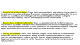 3. Cargo Sorting and Consolidation: Transit sheds are responsible for sorting incoming cargo based on
its destination, size, weight, and nature. This process involves grouping shipments bound for the same
location and consolidating them into larger units for easier transportation. Efficient sorting and
consolidation reduce handling time and optimize space utilization within the shed.
4. Documentation and Customs Clearance: Cargo services at transit sheds handle the necessary
documentation required for customs clearance and compliance with international trade regulations. This
includes preparing shipping manifests, customs declarations, and other relevant paperwork. They work
closely with customs authorities to ensure smooth processing and timely release of cargo.
5. Security and Screening: Transit sheds implement stringent security measures to safeguard cargo
against theft, tampering, or unauthorized access. Advanced screening technologies such as X-ray
scanners, explosive detection systems, and sniffer dogs are utilized to detect any prohibited or
hazardous items. Security personnel monitor the premises round-the-clock, minimizing the risk of
security breaches.
 