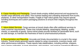 6. Cargo Handling and Packaging: Transit sheds employ skilled personnel and equipment to
handle cargo efficiently and safely. This involves loading and unloading shipments from trucks,
airplanes, or other transportation modes. Fragile or high-value goods may require special
handling techniques and custom packaging solutions to ensure their integrity throughout the
journey.
7. Value-Added Services: Cargo services at transit sheds often offer additional services to
meet customer requirements. These may include labeling, repackaging, labeling, quality
checks, or assembly of goods. Some transit sheds provide facilities for perishable items, such
as cold storage, to maintain the freshness of food or pharmaceutical products.
8. Documentation and Reporting: Accurate and timely documentation is crucial in the cargo
industry. Transit sheds generate reports related to cargo movements, inventory levels, and
other performance indicators. These reports help stakeholders, including airlines, shippers,
 