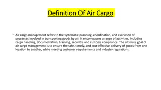 Definition Of Air Cargo
• Air cargo management refers to the systematic planning, coordination, and execution of
processes involved in transporting goods by air. It encompasses a range of activities, including
cargo handling, documentation, tracking, security, and customs compliance. The ultimate goal of
air cargo management is to ensure the safe, timely, and cost-effective delivery of goods from one
location to another, while meeting customer requirements and industry regulations.
 