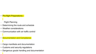 • Pre-flight Preparations:-
. Flight Planning
• Determining the route and schedule
• Weather considerations
• Communication with air traffic control
• Documentation and Compliance
• Cargo manifests and documentation
• Customs and security regulations
• Dangerous goods handling and documentation
 
