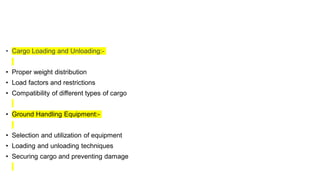 • Cargo Loading and Unloading:-
• Proper weight distribution
• Load factors and restrictions
• Compatibility of different types of cargo
• Ground Handling Equipment:-
• Selection and utilization of equipment
• Loading and unloading techniques
• Securing cargo and preventing damage
 