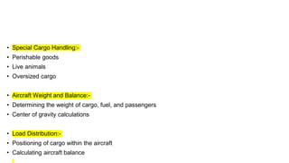 • Special Cargo Handling:-
• Perishable goods
• Live animals
• Oversized cargo
• Aircraft Weight and Balance:-
• Determining the weight of cargo, fuel, and passengers
• Center of gravity calculations
• Load Distribution:-
• Positioning of cargo within the aircraft
• Calculating aircraft balance
 