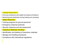 • Loading Supervision:-
• Ensuring compliance with weight and balance limitations
• Monitoring load distribution during loading and unloading
• Safety Measures:-
• Training programs for ground personnel
• Emergency response protocols
• Security measures and risk assessment
• Hazardous Materials Handling:-
• Identification and labeling of hazardous materials
• Storage and handling procedures
• Compliance with international regulations
 