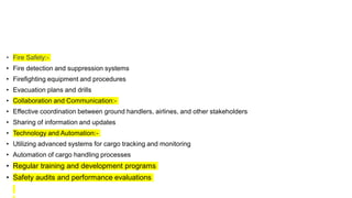 • Fire Safety:-
• Fire detection and suppression systems
• Firefighting equipment and procedures
• Evacuation plans and drills
• Collaboration and Communication:-
• Effective coordination between ground handlers, airlines, and other stakeholders
• Sharing of information and updates
• Technology and Automation:-
• Utilizing advanced systems for cargo tracking and monitoring
• Automation of cargo handling processes
• Regular training and development programs
• Safety audits and performance evaluations
 