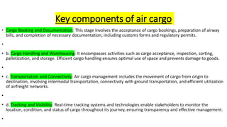 Key components of air cargo
• Cargo Booking and Documentation: This stage involves the acceptance of cargo bookings, preparation of airway
bills, and completion of necessary documentation, including customs forms and regulatory permits.
•
• b. Cargo Handling and Warehousing: It encompasses activities such as cargo acceptance, inspection, sorting,
palletization, and storage. Efficient cargo handling ensures optimal use of space and prevents damage to goods.
•
• c. Transportation and Connectivity: Air cargo management includes the movement of cargo from origin to
destination, involving intermodal transportation, connectivity with ground transportation, and efficient utilization
of airfreight networks.
•
• d. Tracking and Visibility: Real-time tracking systems and technologies enable stakeholders to monitor the
location, condition, and status of cargo throughout its journey, ensuring transparency and effective management.
•
 