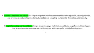 • Customs Compliance and Security: Air cargo management includes adherence to customs regulations, security protocols,
and screening procedures to prevent unauthorized access, smuggling, and potential threats to aviation security.
•
• f. Freight Forwarding and Consolidation: Freight forwarders play a vital role in consolidating cargo from multiple shippers
into larger shipments, optimizing space utilization and reducing costs for individual consignments.
•
 