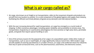 What is air cargo called as?
• Air cargo, also known as air freight or air transportation, refers to the movement of goods and products via
aircraft from one location to another. It is a vital component of the global logistics and supply chain industry,
facilitating the efficient and timely delivery of goods across domestic and international borders.
•
• With the ever-increasing demand for rapid transportation, air cargo has emerged as a crucial mode of
shipping. It offers numerous advantages, including speed, reliability, and accessibility to remote areas. The
transportation of goods by air is particularly advantageous for time-sensitive or high-value items, perishable
goods, and goods that require special handling or care.
•
• One of the primary reasons for the popularity of air cargo is its unparalleled speed. Unlike other modes of
transportation, such as sea or road freight, air cargo significantly reduces transit time. With modern cargo
aircraft capable of covering vast distances in a matter of hours, air cargo is the preferred choice for industries
that rely on quick turnaround times, such as the pharmaceutical, automotive, and electronics sectors.
 