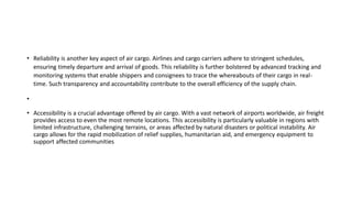 • Reliability is another key aspect of air cargo. Airlines and cargo carriers adhere to stringent schedules,
ensuring timely departure and arrival of goods. This reliability is further bolstered by advanced tracking and
monitoring systems that enable shippers and consignees to trace the whereabouts of their cargo in real-
time. Such transparency and accountability contribute to the overall efficiency of the supply chain.
•
• Accessibility is a crucial advantage offered by air cargo. With a vast network of airports worldwide, air freight
provides access to even the most remote locations. This accessibility is particularly valuable in regions with
limited infrastructure, challenging terrains, or areas affected by natural disasters or political instability. Air
cargo allows for the rapid mobilization of relief supplies, humanitarian aid, and emergency equipment to
support affected communities
 