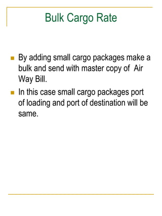 Bulk Cargo Rate 
 By adding small cargo packages make a 
bulk and send with master copy of Air 
Way Bill. 
 In this case small cargo packages port 
of loading and port of destination will be 
same. 
