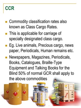 CCR 
 Commodity classification rates also 
known as Class Cargo Rates. 
 This is applicable for carriage of 
specially designated class cargo. 
 Eg. Live animals, Precious cargo, news 
paper, Periodicals, Human remains etc. 
 Newspapers, Magazines, Periodicals, 
Books, Catalogues, Braille-Type 
Equipment and Talking Books for the 
Blind 50% of normal GCR shall apply to 
the above commodities 
 