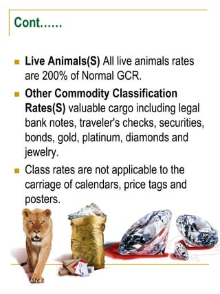 Cont…… 
 Live Animals(S) All live animals rates 
are 200% of Normal GCR. 
 Other Commodity Classification 
Rates(S) valuable cargo including legal 
bank notes, traveler's checks, securities, 
bonds, gold, platinum, diamonds and 
jewelry. 
 Class rates are not applicable to the 
carriage of calendars, price tags and 
posters. 
 