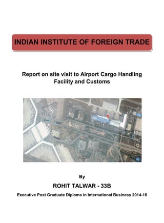INDIAN INSTITUTE OF FOREIGN TRADE
Report on site visit to Airport Cargo Handling
Facility and Customs
By
ROHIT TALWAR - 33B
Executive Post Graduate Diploma in International Business 2014-16
 