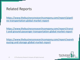 Related Reports
https://www.thebusinessresearchcompany.com/report/pipeli
ne-transportation-global-market-report
https://www.thebusinessresearchcompany.com/report/transi
t-and-ground-passenger-transportation-global-market-report
https://www.thebusinessresearchcompany.com/report/wareh
ousing-and-storage-global-market-report
12 © The Business Research Company. All rights reserved.
 