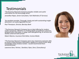 "The Business Research Company provides reliable and useful
information for the technology sector"
Janardhan Rajan, Senior Consultant, Tech Mahindra (IT Services)
“An excellent provider. Thorough, timely and with outstanding insight
delivered in an easily digestible format.”
Paul Thompson, Director, Barclays Bank
“The Business Research Company has an ideal offering for modern
media companies. Whether it is finding details of potential customers,
doing primary interviews, or large scale data gathering, its services are
ideally suited and well priced.”
Robert Mannix, Insurance Risk Editor, Incisive Media
“The Business Research Company were very responsive and were able
to access critical business information rapidly as a result of their deep
knowledge of the (Indian) market. I would recommend them
wholeheartedly.”
Lawrence Dore, Partner, Davidson, Ryan, Dore, (Consultancy)
Testimonials
14
 