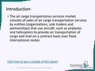 Introduction-
• The air cargo transportation services market
consists of sales of air cargo transportation services
by entities (organizations, sole traders and
partnerships) that use aircraft, such as airplanes
and helicopters to provide air transportation of
cargo and mail on a contract basis over fixed
international routes.
3 © The Business Research Company. All rights reserved.
Click here to get a sample of this report
 