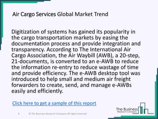 Air Cargo Services Global Market Trend
Digitization of systems has gained its popularity in
the cargo transportation markets by easing the
documentation process and provide integration and
transparency. According to The International Air
Cargo Association, the Air Waybill (AWB), a 20-step,
21-documents, is converted to an e-AWB to reduce
the information re-entry to reduce wastage of time
and provide efficiency. The e-AWB desktop tool was
introduced to help small and medium air freight
forwarders to create, send, and manage e-AWBs
easily and efficiently.
6 © The Business Research Company. All rights reserved.
Click here to get a sample of this report
 