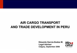 AIR CARGO TRANSPORT AND TRADE DEVELOPMENT IN PERU Eduardo García-Godos M. Legal Adviser Calgary, September 2006 