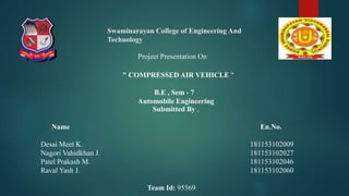 Swaminarayan College of Engineering And
Technology
Submitted By ,
Name En.No.
Desai Meet K. 181153102009
Nagori Vahidkhan J. 181153102027
Patel Prakash M. 181153102046
Raval Yash J. 181153102060
Team Id: 95569
Project Presentation On
" COMPRESSED AIR VEHICLE "
B.E , Sem - 7
Automobile Engineering
 