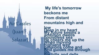 Air Castles
(Juan F.
Salazar)
My life's tomorrow
beckons me
From distant
mountains high and
low
My future seems a
boundless sea
When moving
passions come and
go.
Deep in my heart
ambition dwells
He cheers me up the
highland way
And guides me through
 