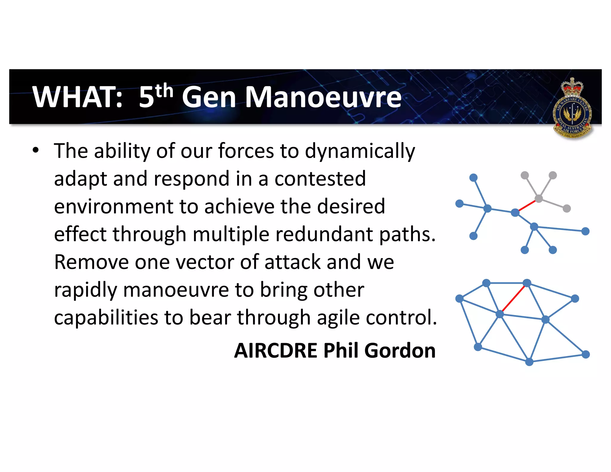 WHAT: 5th Gen Manoeuvre
• The ability of our forces to dynamically
adapt and respond in a contested
environment to achieve the desired
effect through multiple redundant paths.
Remove one vector of attack and we
rapidly manoeuvre to bring other
capabilities to bear through agile control.
AIRCDRE Phil Gordon
 