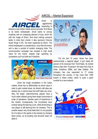 AIRCEL – Market Expansion
                                           Aircel       is
                                            aggressively
                                           expanding to
become a pan-Indian mobile service provider. M S Dhoni
is its brand ambassador. Aircel wants to convey
simplicity with an underlying element of trust, which fits
with the image of Dhoni. And since nothing connects
better in India than cricket, it also sponsors Chennai
Super Kings in IPL, the team captained by Dhoni. The
brand ambassador is unpretentious, much like the brand,
and is also a symbol of modern emerging India. The
communication campaign has resulted in high recall
value for the brand, despite high spending by
competitors such as Airtel and Vodafone.
                                                                      For the last 10 years, Aircel has been
                                                              predominantly a regional player. It got nearly 60
                                                              percent of its revenues from Tamil Nadu. Its market
                                                              share is less than 10 percent –far lower than that of
                                                              Airtel, Vodafone, BSNL and Idea Cellular. The
                                                              company has now expanded to 17 circles
                                                              throughout the country. It has more than 1500
                                                              towers in these circles, which is quite a good
                                                              number for a new network.
             Given the tough competition in the Indian
   market, Aircel has to differentiate its brand value in
   order to gain market share. As Aircel’s call rates are
   already low, it cannot lower the tariff rates any more.
   Also, the larger, well-entrenches players have a
   much wider network giving them larger economies of
   scale of operations, besides years of experience in
   the market. Consequently, the incumbents have
   evolved along the learning curve, while Aircel being a
   new player is still learning from its mistakes. This is
   another reason why Aircel feels that it is not possible
   for it to take on the giants in the industry by charging
   lower prices, as its existing cost structure does not
   allow it.
 