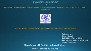 MARKET PENETRATIONOF PEPSI’S NEW PRODUCT LAUNCHEDAMONGTHE RETAIL OUTLETS IN
GUWAHATI
For the Partial Fulfillment of degree of Masters of Business Administration
Submited by:
Pompy Boruah
Roll: 031312, No.: 24190239
Reg. No.: 19-120034151 of 2012-13
Session : 2012-2014
Department Of Business Administration
Assam University : Silchar
 