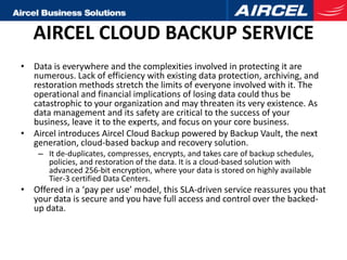 AIRCEL CLOUD BACKUP SERVICE
• Data is everywhere and the complexities involved in protecting it are
  numerous. Lack of efficiency with existing data protection, archiving, and
  restoration methods stretch the limits of everyone involved with it. The
  operational and financial implications of losing data could thus be
  catastrophic to your organization and may threaten its very existence. As
  data management and its safety are critical to the success of your
  business, leave it to the experts, and focus on your core business.
• Aircel introduces Aircel Cloud Backup powered by Backup Vault, the next
  generation, cloud-based backup and recovery solution.
    – It de-duplicates, compresses, encrypts, and takes care of backup schedules,
      policies, and restoration of the data. It is a cloud-based solution with
      advanced 256-bit encryption, where your data is stored on highly available
      Tier-3 certified Data Centers.
• Offered in a ‘pay per use’ model, this SLA-driven service reassures you that
  your data is secure and you have full access and control over the backed-
  up data.
 