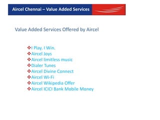 Value Added Services Offered by Aircel
I Play. I Win.
Aircel Joys
Aircel limitless music
Dialer Tunes
Aircel Divine Connect
Aircel Wi-Fi
Aircel Wikipedia Offer
Aircel ICICI Bank Mobile Money
Aircel Chennai – Value Added Services
 