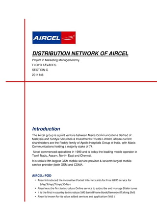 DISTRIBUTION NETWORK OF AIRCEL
Project in Marketing Management by
FLOYD TAVARES
SECTION C
2011146

Introduction
The Aircel group is a joint venture between Maxis Communications Berhad of
Malaysia and Sindya Securities & Investments Private Limited, whose current
shareholders are the Reddy family of Apollo Hospitals Group of India, with Maxis
Communications holding a majority stake of 74.
Aircel commenced operations in 1999 and is today the leading mobile operator in
Tamil Nadu, Assam, North- East and Chennai.
It is India’s fifth largest GSM mobile service provider & seventh largest mobile
service provider (both GSM and CDMA.

AIRCEL: POD
• Aircel introduced the innovative Pocket Internet cards for Free GPRS service for
1day/3days/7days/30days
• Aircel was the first to introduce Online service to subscribe and manage Dialer tunes
• It is the first in country to introduce SMS bank/Phone Book/Reminder/Talking SMS
• Aircel is known for its value added services and application (VAS )

 