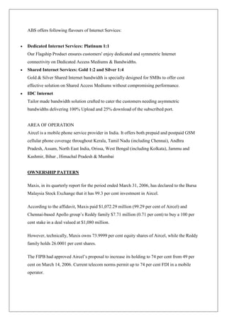 ABS offers following flavours of Internet Services:


Dedicated Internet Services: Platinum 1:1
Our Flagship Product ensures customers' enjoy dedicated and symmetric Internet
connectivity on Dedicated Access Mediums & Bandwidths.
Shared Internet Services: Gold 1:2 and Silver 1:4
Gold & Silver Shared Internet bandwidth is specially designed for SMBs to offer cost
effective solution on Shared Access Mediums without compromising performance.
IDC Internet
Tailor made bandwidth solution crafted to cater the customers needing asymmetric
bandwidths delivering 100% Upload and 25% download of the subscribed port.


AREA OF OPERATION
Aircel is a mobile phone service provider in India. It offers both prepaid and postpaid GSM
cellular phone coverage throughout Kerala, Tamil Nadu (including Chennai), Andhra
Pradesh, Assam, North East India, Orissa, West Bengal (including Kolkata), Jammu and
Kashmir, Bihar , Himachal Pradesh & Mumbai


OWNERSHIP PATTERN

Maxis, in its quarterly report for the period ended March 31, 2006, has declared to the Bursa
Malaysia Stock Exchange that it has 99.3 per cent investment in Aircel.

According to the affidavit, Maxis paid $1,072.29 million (99.29 per cent of Aircel) and
Chennai-based Apollo group‘s Reddy family $7.71 million (0.71 per cent) to buy a 100 per
cent stake in a deal valued at $1,080 million.

However, technically, Maxis owns 73.9999 per cent equity shares of Aircel, while the Reddy
family holds 26.0001 per cent shares.

The FIPB had approved Aircel‘s proposal to increase its holding to 74 per cent from 49 per
cent on March 14, 2006. Current telecom norms permit up to 74 per cent FDI in a mobile
operator.
 
