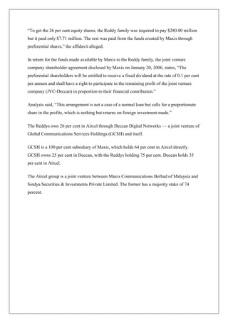 ―To get the 26 per cent equity shares, the Reddy family was required to pay $280.80 million
but it paid only $7.71 million. The rest was paid from the funds created by Maxis through
preferential shares,‖ the affidavit alleged.

In return for the funds made available by Maxis to the Reddy family, the joint venture
company shareholder agreement disclosed by Maxis on January 20, 2006, states, ―The
preferential shareholders will be entitled to receive a fixed dividend at the rate of 0.1 per cent
per annum and shall have a right to participate in the remaining profit of the joint venture
company (JVC-Deccan) in proportion to their financial contribution.‖

Analysts said, ―This arrangement is not a case of a normal loan but calls for a proportionate
share in the profits, which is nothing but returns on foreign investment made.‖

The Reddys own 26 per cent in Aircel through Deccan Digital Networks — a joint venture of
Global Communications Services Holdings (GCSH) and itself.

GCSH is a 100 per cent subsidiary of Maxis, which holds 64 per cent in Aircel directly.
GCSH owns 25 per cent in Deccan, with the Reddys holding 75 per cent. Deccan holds 35
per cent in Aircel.

The Aircel group is a joint venture between Maxis Communications Berhad of Malaysia and
Sindya Securities & Investments Private Limited. The former has a majority stake of 74
percent.
 