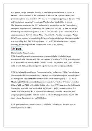 also became a major reason for the delay in Idea being granted a license to operate in
Mumbai. This was because as per Department of Telecom (DOT) license norms, one
promoter could not have more than 10% stake in two companies operating in the same circle
and Tata Indicom was already operating in Mumbai when Idea feild for its license.
The Birlas thus approached the DOT and sought its intervention, and the Tatas replied by
saying that they would exit Idea but only for a good price. On April 10, 2006, the Aditya
Birla Group announced its acquisition of the 48.18% stake held by the Tatas at Rs.40.51 a
share amounting to Rs.44.06 billion. While 15% of the 48.14% stake was acquired Aditya
Birla Nuvo, a company in-charge of the Birlas new business initiatives, the remaining stake
was acquired by Birla TMT holdings Private Ltd., an AV Birla family owned company.
Currently, Birla Group holds 49.1% of the total shares of the company.



Bharat Sanchar Nigam Limited
BSNL is a public sector telecommunication company in India. It is India's largest
telecommunication company with 24% market share as on March 31, 2008. Its headquarters
are at Bharat Sanchar Bhawan, Harish Chandra Mathur Lane, Janpath, New Delhi. It has the
status of Mini Ratna, a status assigned to reputed public sector companies in India.


BSNL is India's oldest and largest Communication Service Provider (CSP). Currently has a
customer base of 90 million as of June 2008.[1] It has footprints throughout India except for
the metropolitan cities of Mumbai and New Delhi which are managed by MTNL. As on
March 31, 2008 BSNL commanded a customer base of 31.55 million Wireline, 4.58 million
CDMA-WLL and 54.21 million GSM Mobile subscribers. BSNL's earnings for the Financial
Year ending March 31, 2007 stood at INR 397.15b (US$ 9.67 b) with net profit of INR
78.06b (US$ 1.90 billion). BSNL has an estimated market value of $ 100 Billion. The
company is planning an IPO with in 6 months to offload 10% to public in the Rs 300-400
range valuing the company at over $100 billion.


BSNL provides almost every telecom service in India. Following are the main telecom
services provided by BSNL:
 
