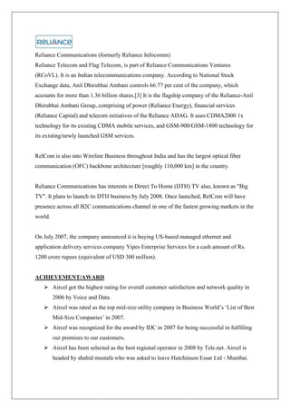 Reliance Communications (formerly Reliance Infocomm)
Reliance Telecom and Flag Telecom, is part of Reliance Communications Ventures
(RCoVL). It is an Indian telecommunications company. According to National Stock
Exchange data, Anil Dhirubhai Ambani controls 66.77 per cent of the company, which
accounts for more than 1.36 billion shares.[3] It is the flagship company of the Reliance-Anil
Dhirubhai Ambani Group, comprising of power (Reliance Energy), financial services
(Reliance Capital) and telecom initiatives of the Reliance ADAG. It uses CDMA2000 1x
technology for its existing CDMA mobile services, and GSM-900/GSM-1800 technology for
its existing/newly launched GSM services.


RelCom is also into Wireline Business throughout India and has the largest optical fiber
communication (OFC) backbone architecture [roughly 110,000 km] in the country.


Reliance Communications has interests in Direct To Home (DTH) TV also, known as "Big
TV". It plans to launch its DTH business by July 2008. Once launched, RelCom will have
presence across all B2C communications channel in one of the fastest growing markets in the
world.


On July 2007, the company announced it is buying US-based managed ethernet and
application delivery services company Yipes Enterprise Services for a cash amount of Rs.
1200 crore rupees (equivalent of USD 300 million).


ACHIEVEMENT/AWARD
    Aircel got the highest rating for overall customer satisfaction and network quality in
         2006 by Voice and Data.
    Aircel was rated as the top mid-size utility company in Business World‘s ‗List of Best
         Mid-Size Companies‘ in 2007.
    Aircel was recognized for the award by IDC in 2007 for being successful in fulfilling
         our promises to our customers.
    Aircel has been selected as the best regional operator in 2008 by Tele.net. Aircel is
         headed by shahid mustafa who was asked to leave Hutchinson Essar Ltd - Mumbai.
 