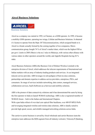 Aircel Business Solutions




Aircel as a company was started in 1995, in Chennai, as a GSM operator. In 1999, it became
a mobility GSM operator, operating two wings, Cellular and Business Solutions. It obtained
it‘s licence to operate from the Dept. Of Telecommunications, which assigned bands to it.
Aircel is a brand, actually formed by the coming together of two companies, Maxis
communication group, bought 74 % of Aircel‘s market share, which was the highest FDI as
per govt. Limits in 2005 (Maxis is the no.1 telco in Malasiya, with various other alliance with
various stakes in other operators around the world), and Appollo Hospitals having 26 %
stake.


Aircel Business Solutions (ABS) (the Business Unit of Dishnet Wireless Limited) is the
enterprise division of Aircel, which addresses the telecom requirements of International and
Indian markets with an array of industry-leading products and services. As an integrated
telecom service provider, ABS leverages its rich pedigree of best-in-class solutions,
partnerships and domain expertise to address service providers, enterprises, PSUs, and
consumers. Its range of services includes networking, data centers, managed services,
collaboration services, SaaS (Software-as-a-Service) and mobility solutions.


ABS is the pioneer of data connectivity solutions and it has demonstrated the same by being
the first operator in India to launch WiMAX technology. ABS is also a registered member of
WiMAX forum – both in the Indian and International Chapters.
With a pan India rollout of over dual core optical fiber backbone, over 400 IP MPLS PoPs
and leveraging integrated wireline and wireless data solutions, ABS is ideally suited to
provide high speed, secure, and reliable managed networking solutions across India.


The carrier to carrier business is served by Aircel wholesale and carrier Business team.the
enterprise team addresses the B2B segment from all industry verticals ( Telecom,IT,Banking,
 