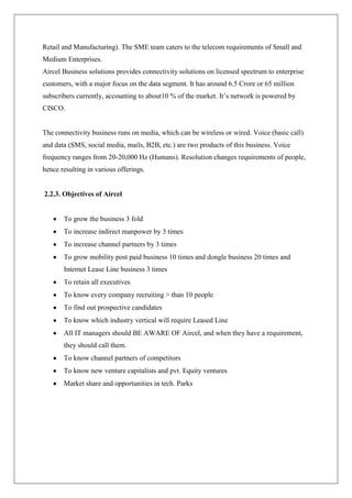 Retail and Manufacturing). The SME team caters to the telecom requirements of Small and
Medium Enterprises.
Aircel Business solutions provides connectivity solutions on licensed spectrum to enterprise
customers, with a major focus on the data segment. It has around 6.5 Crore or 65 million
subscribers currently, accounting to about10 % of the market. It‘s network is powered by
CISCO.


The connectivity business runs on media, which can be wireless or wired. Voice (basic call)
and data (SMS, social media, mails, B2B, etc.) are two products of this business. Voice
frequency ranges from 20-20,000 Hz (Humans). Resolution changes requirements of people,
hence resulting in various offerings.


2.2.3. Objectives of Aircel


       To grow the business 3 fold
       To increase indirect manpower by 3 times
       To increase channel partners by 3 times
       To grow mobility post paid business 10 times and dongle business 20 times and
       Internet Lease Line business 3 times
       To retain all executives
       To know every company recruiting > than 10 people
       To find out prospective candidates
       To know which industry vertical will require Leased Line
       All IT managers should BE AWARE OF Aircel, and when they have a requirement,
       they should call them.
       To know channel partners of competitors
       To know new venture capitalists and pvt. Equity ventures
       Market share and opportunities in tech. Parks
 