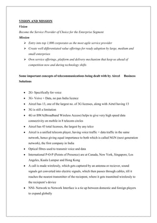 VISION AND MISSION
Vision
Become the Service Provider of Choice for the Enterprise Segment
Mission
    Entry into top 1,000 corporates as the most agile service provider
    Create well differentiated value offerings for ready adoption by large, medium and
         small enterprises
    Own service offerings, platform and delivery mechanism that keep us ahead of
         competition now and during technology shifts


Some important concepts of telecommunications being dealt with by Aircel                Business
Solutions


         2G- Specifically for voice
         3G- Voive + Data, no pan India licence
         Aircel has 13, one of the largest no. of 3G licenses, along with Airtel having 13
         3G is still a limitation
         4G or BWA(Broadband Wireless Access) helps to give very high speed data
         connectivity on mobile in 8 telecom circles
         Aircel has 43 total licenses, the largest by any telco
         Aircel is a unified telecom player, having voice traffic + data traffic in the same
         network, hence giving equal importance to both which is called NGN (next generation
         network), the first company in India
         Optical fibres used to transmit voice and data
         International P-O-P (Points of Presence) are at Canada, New York, Singapore, Los
         Angeles, Kuala Lumpur and Hong Kong
         A call is made wirelessly, which gets captured by an antenna or reciever, sound
         signals get converted into electric signals, which then passes through cables, till it
         reaches the nearest transmitter of the reciepent, where it gets trasmitted wirelessly to
         the reciepent‘s device
         NNI- Network to Network Interface is a tie up between domestic and foreign players
         to expand globally
 
