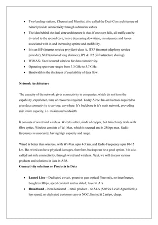 Two landing stations, Chennai and Mumbai, also called the Dual-Core architecture of
       Aircel provide connectivity through submarine cables
       The idea behind the dual core architecture is that, if one core fails, all traffic can be
       diverted to the second core, hence decreasing downtime, maintenance and losses
       associated with it, and increasing uptime and credibility.
       It is an ISP (internet service provider)-class A, ITSP (internet telephony service
       provider), NLD (national long distance), IP1 & IP2 (infrastructure sharing).
       WiMAX- fixed secured wireless for data connectivity.
       Operating spectrum ranges from 3.3 GHz to 5.7 GHz.
       Bandwidth is the thickness of availability of data flow.


Network Architecture


The capacity of the network gives connectivity to companies, which do not have the
capability, experience, time or resources required. Today Aircel has all licenses required to
give data connectivity to anyone, anywhere. It‘s backbone is it‘s main network, provoding
maximum capacity, i.e. maximum bandwidth.


It consists of wired and wireless. Wired is older, made of copper, but Aircel only deals with
fibre optics. Wireless consists of Wi-Max, which is secured and is 2Mbps max. Radio
frequency is unsecured, having high capacity and range.


Wired is better than wireless, with Wi-Max upto 4-5 km, and Radio Frequency upto 10-15
km. But wired can have physical damages, therefore, backup can be a good option. It is also
called last mile connectivity, through wired and wireless. Next, we will discuss various
products and solutions in data in ABS.
Connectivity solutions or Products in Data


       Leased Line – Dedicated circuit, potent to pass optical fibre only, no interference,
       bought in Mbps, speed constant and as stated, have SLA‘s
       Broadband – Non dedicated – retail product – no SLA (Service Level Agreements),
       less speed, no dedicated customer care or NOC, limited ti 2 mbps, cheap.
 