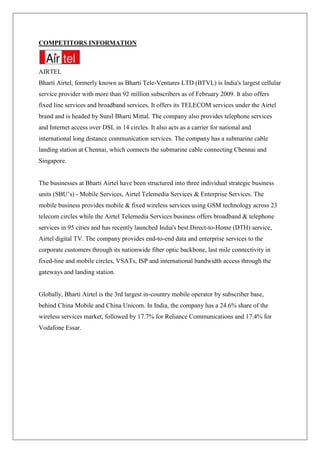 COMPETITORS INFORMATION



AIRTEL
Bharti Airtel, formerly known as Bharti Tele-Ventures LTD (BTVL) is India's largest cellular
service provider with more than 92 million subscribers as of February 2009. It also offers
fixed line services and broadband services. It offers its TELECOM services under the Airtel
brand and is headed by Sunil Bharti Mittal. The company also provides telephone services
and Internet access over DSL in 14 circles. It also acts as a carrier for national and
international long distance communication services. The company has a submarine cable
landing station at Chennai, which connects the submarine cable connecting Chennai and
Singapore.


The businesses at Bharti Airtel have been structured into three individual strategic business
units (SBU‘s) - Mobile Services, Airtel Telemedia Services & Enterprise Services. The
mobile business provides mobile & fixed wireless services using GSM technology across 23
telecom circles while the Airtel Telemedia Services business offers broadband & telephone
services in 95 cities and has recently launched India's best Direct-to-Home (DTH) service,
Airtel digital TV. The company provides end-to-end data and enterprise services to the
corporate customers through its nationwide fiber optic backbone, last mile connectivity in
fixed-line and mobile circles, VSATs, ISP and international bandwidth access through the
gateways and landing station.


Globally, Bharti Airtel is the 3rd largest in-country mobile operator by subscriber base,
behind China Mobile and China Unicom. In India, the company has a 24.6% share of the
wireless services market, followed by 17.7% for Reliance Communications and 17.4% for
Vodafone Essar.
 
