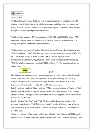 VODAFONE
Vodafone Essar, previously Hutchison Essar is a cellular operator in India that covers 23
telecom circles in India. Despite the official name being Vodafone Essar, its products are
simply branded Vodafone. It offers both prepaid and postpaid GSM cellular phone coverage
throughout India with good presence in the metros.


Vodafone Essar provides 2.75G services based on 900 MHz and 1800 MHz digital GSM
technology, offering voice and data services in 23 of the country's 23 license areas. It is
among the top three GSM mobile operators of India.


Vodafone Essar is owned by Vodafone 52%, Essar Group 33%, and other Indian nationals,
15%. On February 11, 2007, Vodafone agreed to acquire the controlling interest of 67% held
by Li Ka Shing Holdings in Hutch-Essar for US$11.1 billion, piping Reliance
Communications, Hinduja Group, and Essar Group, which is the owner of the remaining
33%. The whole company was valued at USD 18.8 billion. [2] . The transaction closed on
May 8, 2007.

                                                   IDEA
Idea Cellular is a wireless telephony company operating in various state in India. It initially
started in1995 as a joint venture among the Tata‘s, Aditya Birla Group and AT&T by
merging ―Wings Cellular‖ operating in Madhya Pradhesh, Uttar Pradesh(UP) West,
Rajasthan and Tata Cellular as well as Birla AT&T Communications.
Initially having a very limited footprint in the GSM arena, the acquisition of Escotel in 2004
gave Idea a truely pan-India presence covering Maharashtra, Goa, Gujarat, Andra Pradesh,
Madhya Pradesh, Chattisgarh, Uttar Pradesh(East and West), Haryana, Kerala, Rajasthan and
Delhi(inclusive of NCR).
Initially the Birla‘s the Tata‘s and AT&T Wireless each held one-third equally in the
company. But following AT&T Wireless mergerwith Cingular Wireless in 2004, Cingular
decided to sell its 32.9% stake in Idea. This stake was bought by both the Tatas and Birlas
at16.45% each.
Tata‘s foray into the cellular market with its own subsidiary, Tata Indicom, a CDMA-based
mobile provider, cropped differences between the Tatas and Birlas This dual holding by Tatas
 