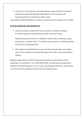  Aircel are one of the sponsors of the Indian Premier League Cricket Team Chennai
       Super Kings captained by Mahendra Singh Dhoni.It is also the sponsor for
       Professional Golf Tour of India from 2009 onwards
Honoured by CMAI INFOCOM for excellence in marketing of new telecom service in 2009.


FUTURE GROWTH AND PROSPECTS

    Aircel Ltd is likely to launch its 4G service in about six months, according to
       K. Sankara Narayanan, Regional Business Head, Aircel Ltd, Chennai.

       Sankara Narayanan said that 4G is ―definitely a step forward in technology‖ giving
       the customers a ―fantastic choice‖. It would also give customers ―incredible speed that
       does not exist in the market today‖

    The company has identified data services as the future growth engine, even though
       voice services continue to account for the largest share of the revenue of the telecom
       industry.

Being the largest operator in India with spectrum secured for next generation wireless
technologies (3G and BWA)`1, over 100 IP MPLS PoPs, Pan India dual core optical fiber
backbone and WiMAX presence in over 53 cities, Aircel Business Solutions is ideally suited
to provide world class, high speed, end-to-end voice & data solutions
 