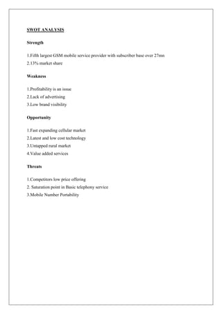 SWOT ANALYSIS

Strength

1.Fifth largest GSM mobile service provider with subscriber base over 27mn
2.13% market share

Weakness

1.Profitability is an issue
2.Lack of advertising
3.Low brand visibility

Opportunity

1.Fast expanding cellular market
2.Latest and low cost technology
3.Untapped rural market
4.Value added services

Threats

1.Competitors low price offering
2. Saturation point in Basic telephony service
3.Mobile Number Portability
 