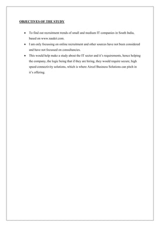OBJECTIVES OF THE STUDY


    To find out recruitment trends of small and medium IT companies in South India,
    based on www.naukri.com.
    I am only focussing on online recruitment and other sources have not been considered
    and have not focussed on consultancies.
    This would help make a study about the IT sector and it‘s requirements, hence helping
    the company, the logic being that if they are hiring, they would require secure, high
    speed connectivity solutions, which is where Aircel Business Solutions can pitch in
    it‘s offering.
 