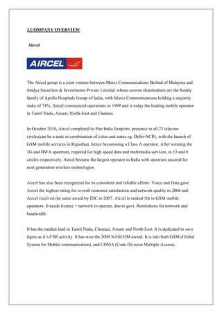 2.COMPANY OVERVIEW


Aircel




The Aircel group is a joint venture between Maxis Communications Berhad of Malaysia and
Sindya Securities & Investments Private Limited, whose current shareholders are the Reddy
family of Apollo Hospitals Group of India, with Maxis Communications holding a majority
stake of 74%. Aircel commenced operations in 1999 and is today the leading mobile operator
in Tamil Nadu, Assam, North-East and Chennai.


In October 2010, Aircel completed its Pan India footprint, presence in all 23 telecom
circles(can be a state or combination of cities and states eg. Delhi-NCR), with the launch of
GSM mobile services in Rajasthan, hence becomming a Class A operator. After winning the
3G and BWA spectrum, required for high speed data and multimedia services, in 13 and 8
circles respectively, Aircel became the largest operator in India with spectrum secured for
next generation wireless technologies.


Aircel has also been recognized for its consistent and reliable efforts. Voice and Data gave
Aircel the highest rating for overall customer satisfaction and network quality in 2006 and
Aircel received the same award by IDC in 2007. Aircel is ranked 5th in GSM mobile
operators. It needs licence + network to operate, due to govt. Restrictions for network and
bandwidth


It has the market lead in Tamil Nadu, Chennai, Assam and North East. It is dedicated to save
tigers as it‘s CSR activity. It has won the 2009 NASCOM award. It is into both GSM (Global
System for Mobile communication), and CDMA (Code Division Multiple Access).
 