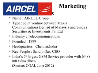 Aircel

Marketing
Mix

• Name : AIRCEL Group
• Type : Joint venture between Maxis
Communications Berhad of Malaysia and Sindya
Securities & Investments Pvt Ltd
• Industry : Telecommunications
• Founded : 1999
• Headquarters : Chennai,India
• Key People : Sandip Das, CEO
• India’s 5th largest GSM Service provider with 64.88
mn subscribers.
(Source: COAI, June 2012)

 