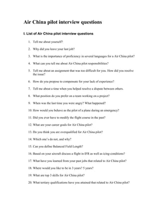 Air China pilot interview questions

I. List of Air China pilot interview questions

   1. Tell me about yourself?

   2. Why did you leave your last job?

   3. What is the importance of proficiency in several languages for a Air China pilot?

   4. What can you tell me about Air China pilot responsibilities?

   5. Tell me about an assignment that was too difficult for you. How did you resolve
      the issue?

   6. How do you propose to compensate for your lack of experience?

   7. Tell me about a time when you helped resolve a dispute between others.

   8. What position do you prefer on a team working on a project?

   9. When was the last time you were angry? What happened?

   10. How would you behave as the pilot of a plane during an emergency?

   11. Did you ever have to modify the flight course in the past?

   12. What are your career goals for Air China pilot?

   13. Do you think you are overqualified for Air China pilot?

   14. Which one’s do not, and why?

   15. Can you define Balanced Field Length?

   16. Based on your aircraft discuss a flight in IFR as well as icing-conditions?

   17. What have you learned from your past jobs that related to Air China pilot?

   18. Where would you like to be in 3 years? 5 years?

   19. What are top 3 skills for Air China pilot?

   20. What tertiary qualifications have you attained that related to Air China pilot?
 