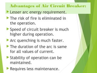 Advantages of Air Circuit Breaker:
 Lesser arc energy requirement.
 The risk of fire is eliminated in
the operation.
 Speed of circuit breaker is much
higher during operation.
 Arc quenching is much faster.
 The duration of the arc is same
for all values of current.
 Stability of operation can be
maintained.
 Requires less maintenance.
 