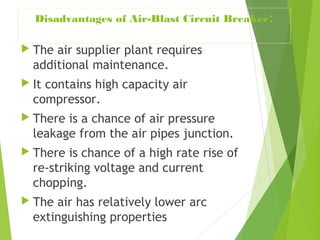 Disadvantages of Air-Blast Circuit Breaker:
 The air supplier plant requires
additional maintenance.
 It contains high capacity air
compressor.
 There is a chance of air pressure
leakage from the air pipes junction.
 There is chance of a high rate rise of
re-striking voltage and current
chopping.
 The air has relatively lower arc
extinguishing properties
 